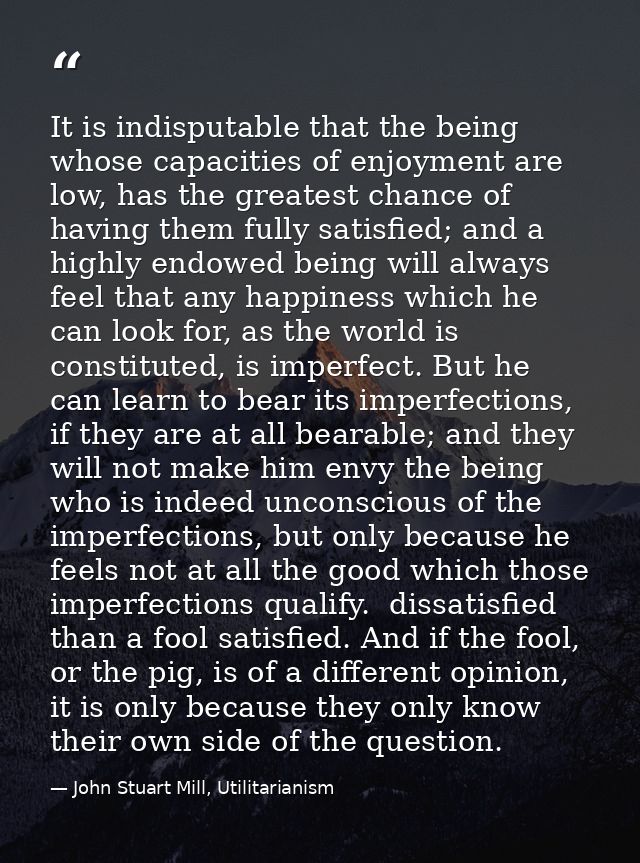 It is indisputable that the being whose capacities of enjoyment are low, has the greatest chance of having them fully sa — John Stuart Mill, Utilitarianism