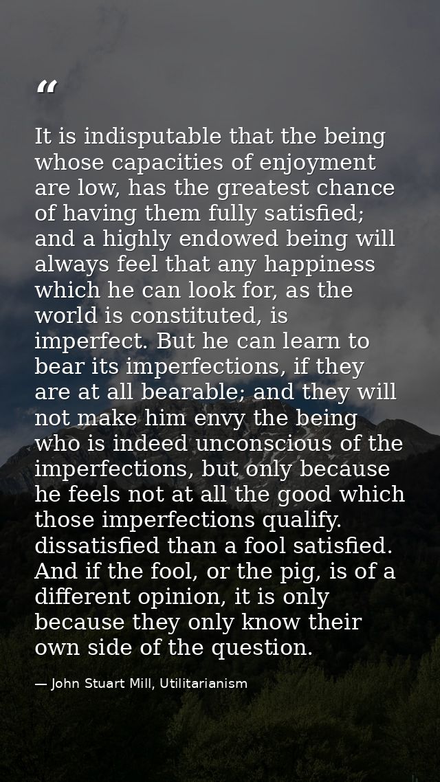 It is indisputable that the being whose capacities of enjoyment are low, has the greatest chance of having them fully sa — John Stuart Mill, Utilitarianism