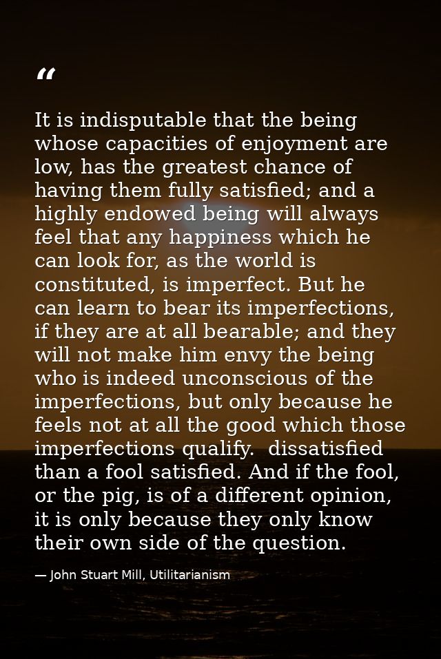 It is indisputable that the being whose capacities of enjoyment are low, has the greatest chance of having them fully sa — John Stuart Mill, Utilitarianism