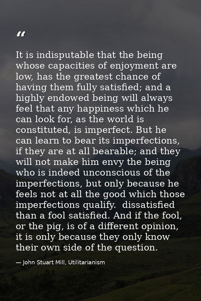 It is indisputable that the being whose capacities of enjoyment are low, has the greatest chance of having them fully sa — John Stuart Mill, Utilitarianism