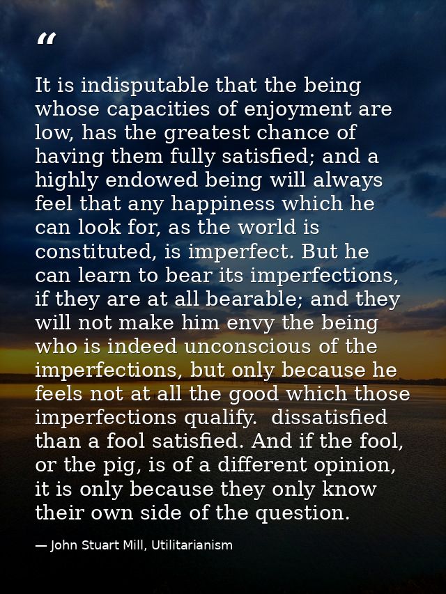It is indisputable that the being whose capacities of enjoyment are low, has the greatest chance of having them fully sa — John Stuart Mill, Utilitarianism