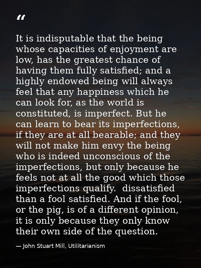 It is indisputable that the being whose capacities of enjoyment are low, has the greatest chance of having them fully sa — John Stuart Mill, Utilitarianism