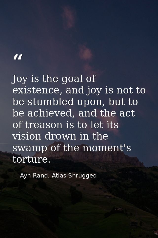 Joy is the goal of existence, and joy is not to be stumbled upon, but to be achieved, and the act of treason is to let i — Ayn Rand, Atlas Shrugged