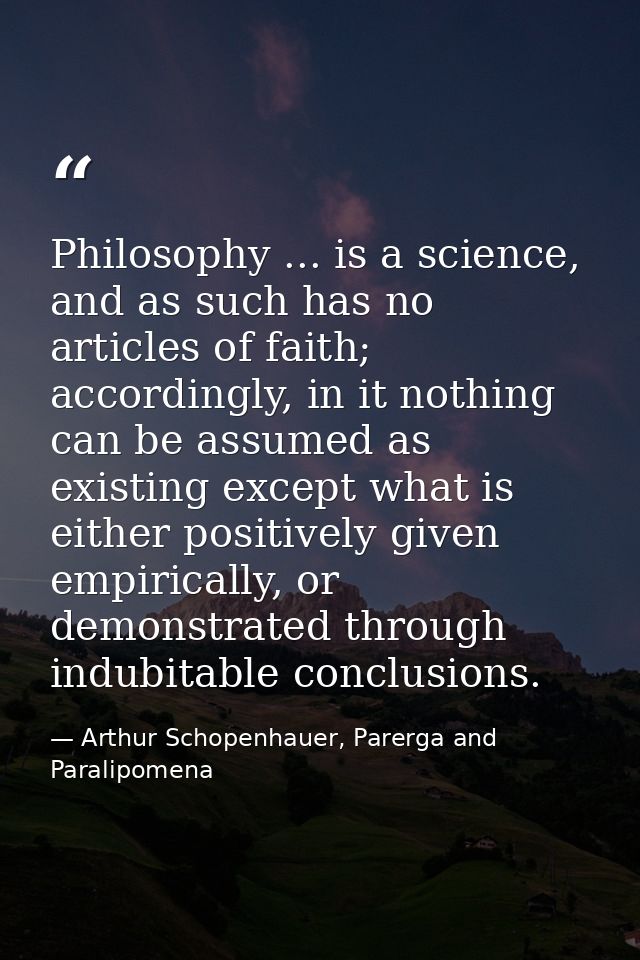 Philosophy ... is a science, and as such has no articles of faith; accordingly, in it nothing can be assumed as existing — Arthur Schopenhauer, Parerga and Paralipomena
