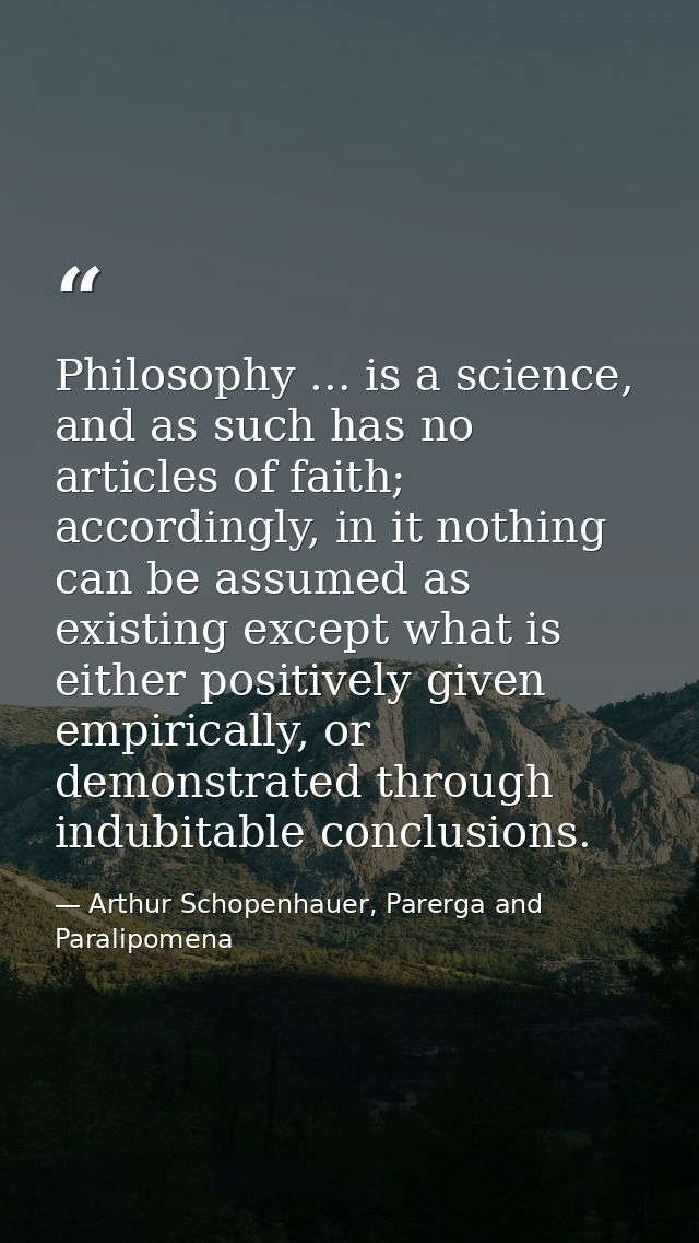 Philosophy ... is a science, and as such has no articles of faith; accordingly, in it nothing can be assumed as existing — Arthur Schopenhauer, Parerga and Paralipomena