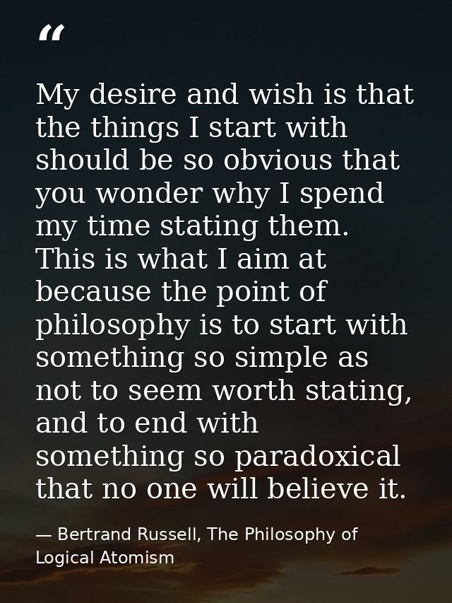 My desire and wish is that the things I start with should be so obvious that you wonder why I spend my time stating them — Bertrand Russell, The Philosophy of Logical Atomism