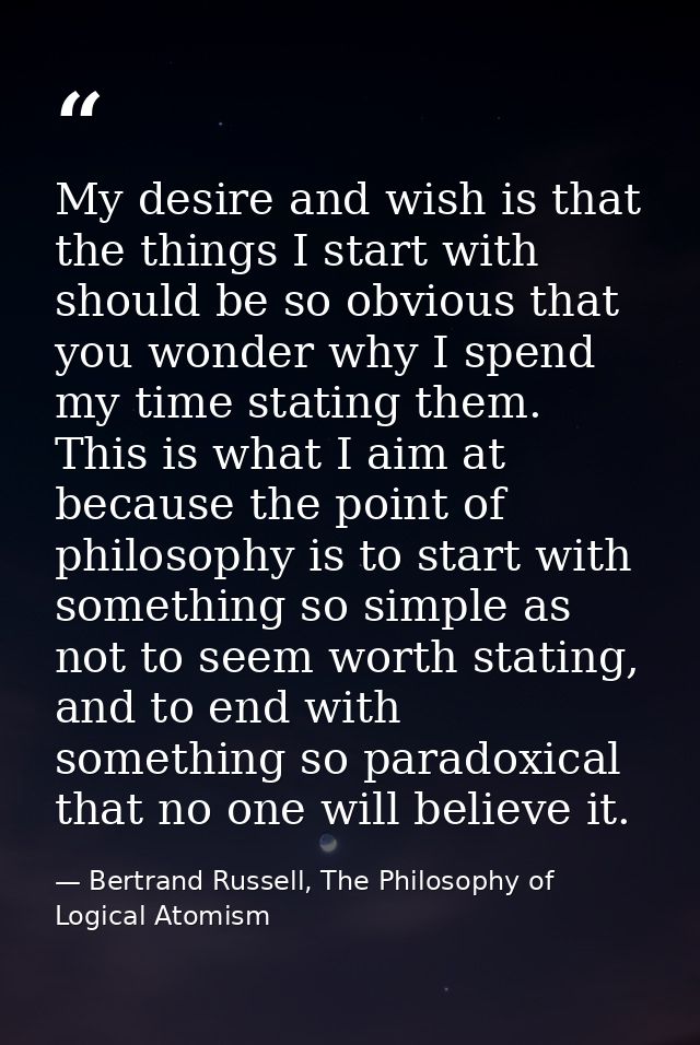 My desire and wish is that the things I start with should be so obvious that you wonder why I spend my time stating them — Bertrand Russell, The Philosophy of Logical Atomism