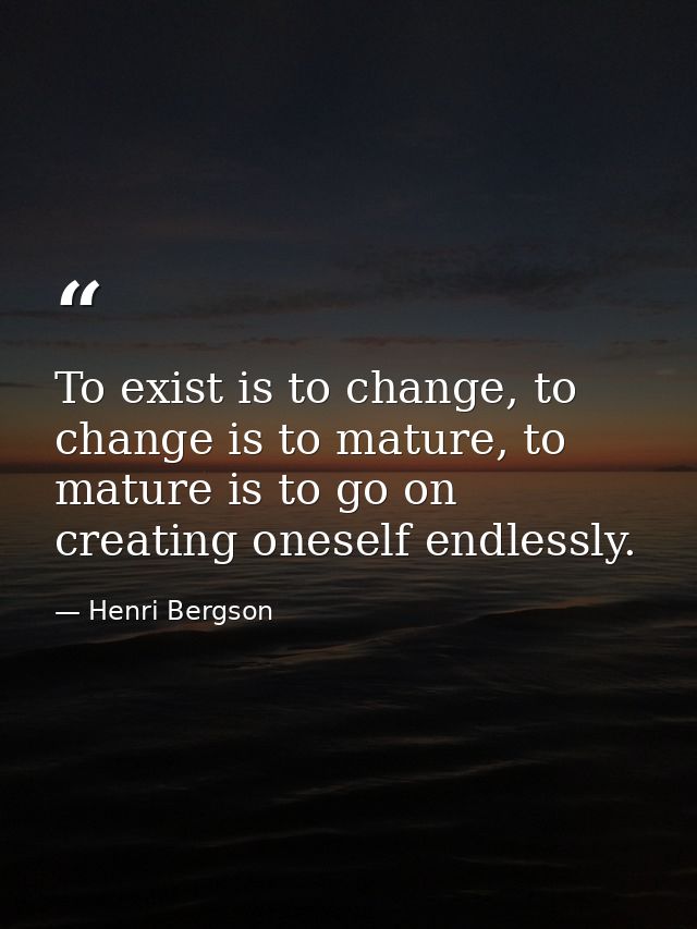 To exist is to change, to change is to mature, to mature is to go on creating oneself endlessly. — Henri Bergson