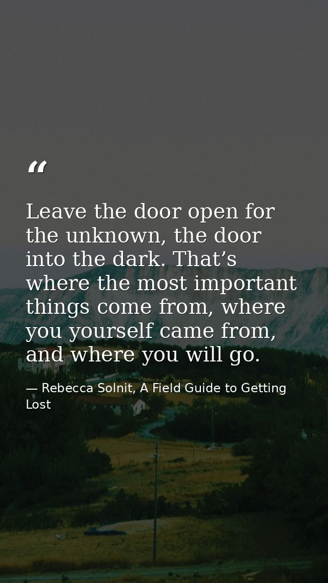 Leave the door open for the unknown, the door into the dark. That’s where the most important things come from, where you — Rebecca Solnit, A Field Guide to Getting Lost
