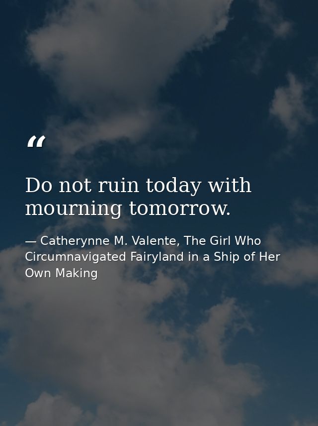 Do not ruin today with mourning tomorrow. — Catherynne M. Valente, The Girl Who Circumnavigated Fairyland in a Ship of Her Own Making