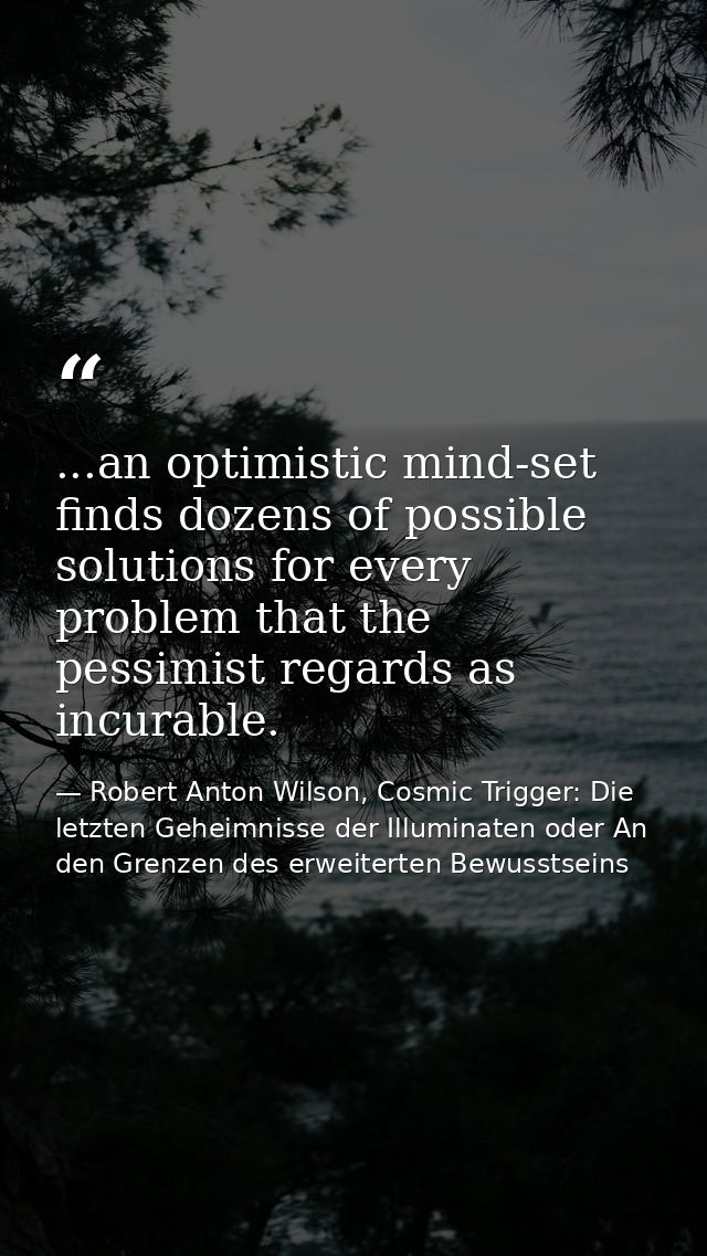 ...an optimistic mind-set finds dozens of possible solutions for every problem that the pessimist regards as incurable. — Robert Anton Wilson, Cosmic Trigger: Die letzten Geheimnisse der Illuminaten oder An den Grenzen des erweiterten Bewusstseins