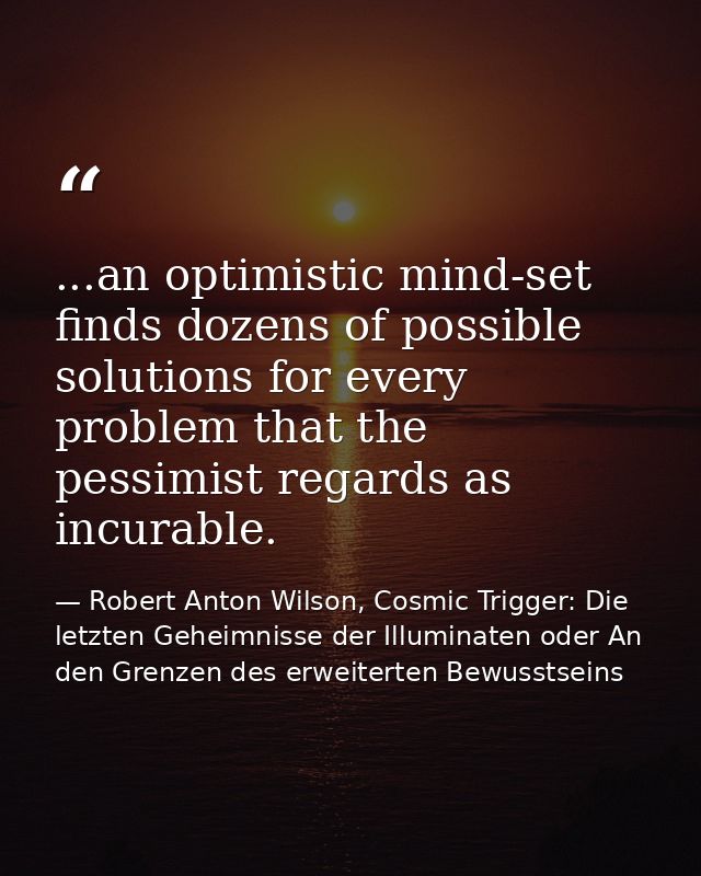 ...an optimistic mind-set finds dozens of possible solutions for every problem that the pessimist regards as incurable. — Robert Anton Wilson, Cosmic Trigger: Die letzten Geheimnisse der Illuminaten oder An den Grenzen des erweiterten Bewusstseins