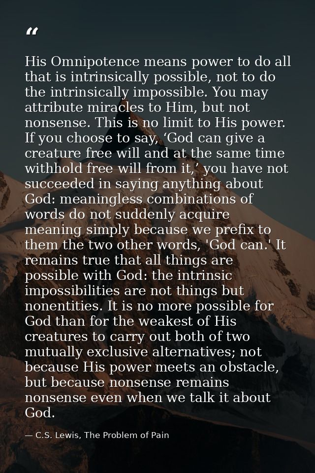 His Omnipotence means power to do all that is intrinsically possible, not to do the intrinsically impossible. You may at — C.S. Lewis, The Problem of Pain