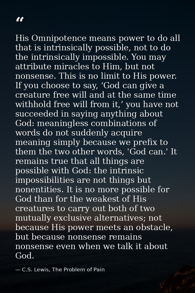 His Omnipotence means power to do all that is intrinsically possible, not to do the intrinsically impossible. You may at — C.S. Lewis, The Problem of Pain