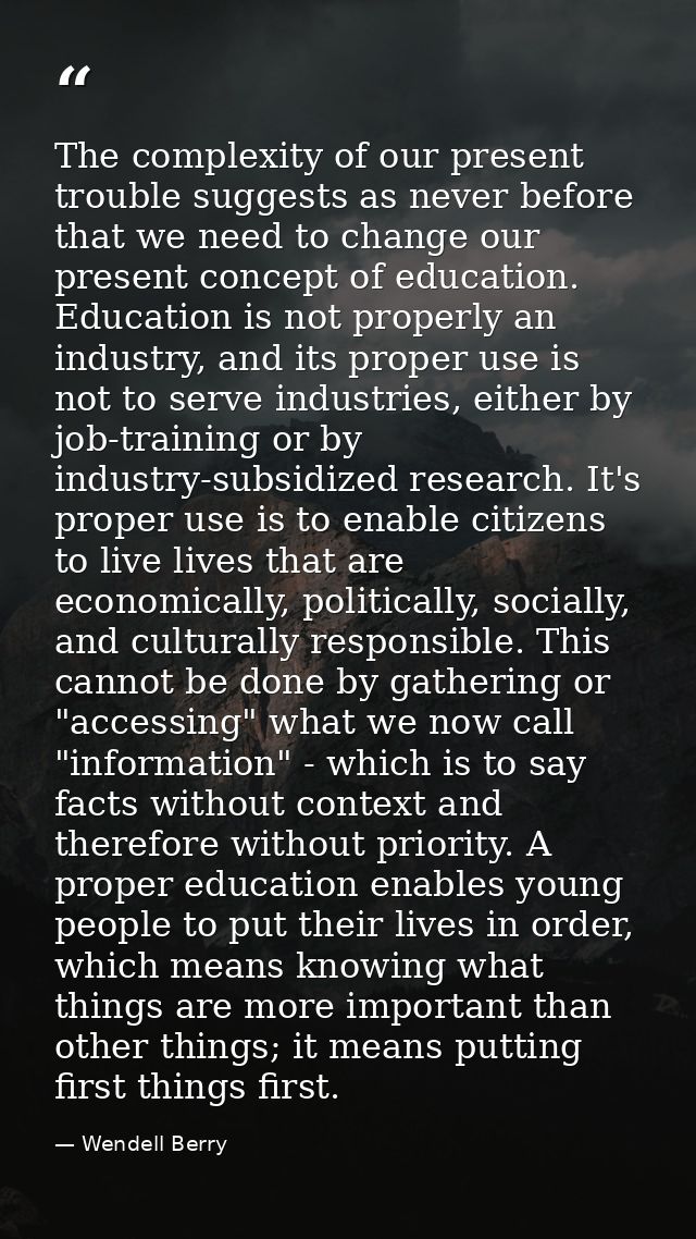 The complexity of our present trouble suggests as never before that we need to change our present concept of education.  — Wendell Berry