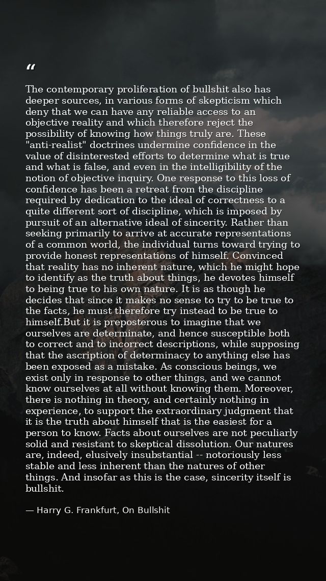 The contemporary proliferation of bullshit also has deeper sources, in various forms of skepticism which deny that we ca — Harry G. Frankfurt, On Bullshit