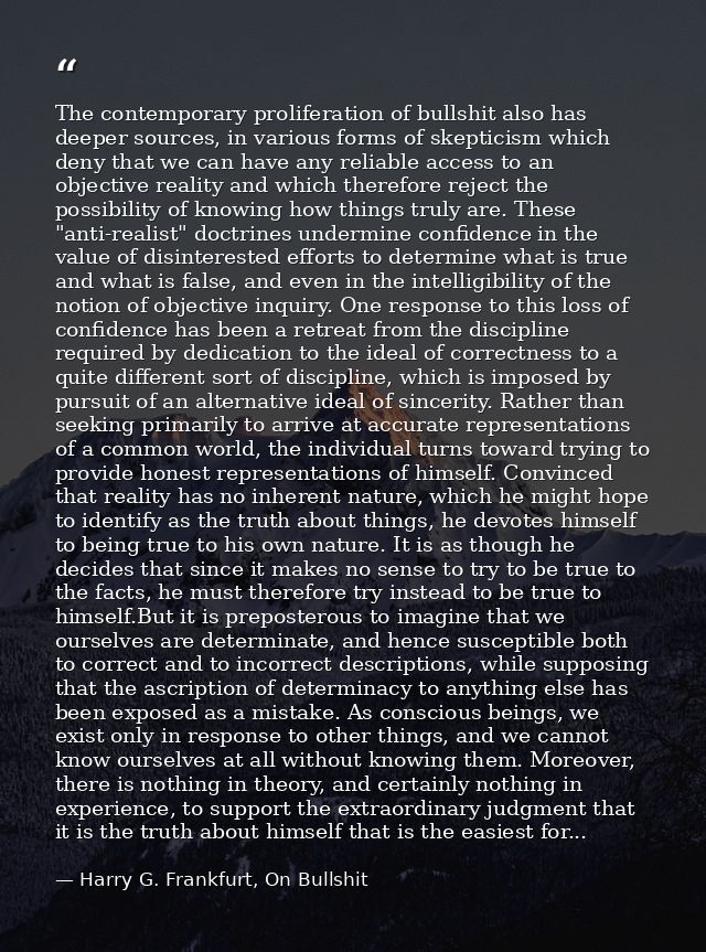 The contemporary proliferation of bullshit also has deeper sources, in various forms of skepticism which deny that we ca — Harry G. Frankfurt, On Bullshit