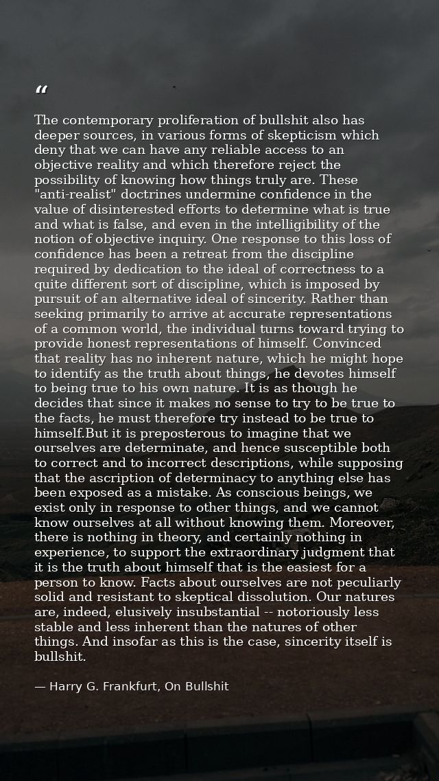The contemporary proliferation of bullshit also has deeper sources, in various forms of skepticism which deny that we ca — Harry G. Frankfurt, On Bullshit