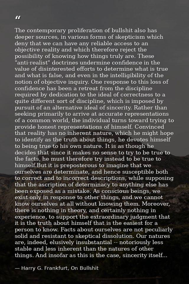 The contemporary proliferation of bullshit also has deeper sources, in various forms of skepticism which deny that we ca — Harry G. Frankfurt, On Bullshit