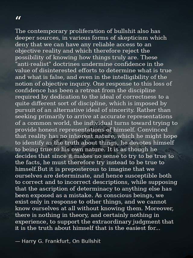 The contemporary proliferation of bullshit also has deeper sources, in various forms of skepticism which deny that we ca — Harry G. Frankfurt, On Bullshit