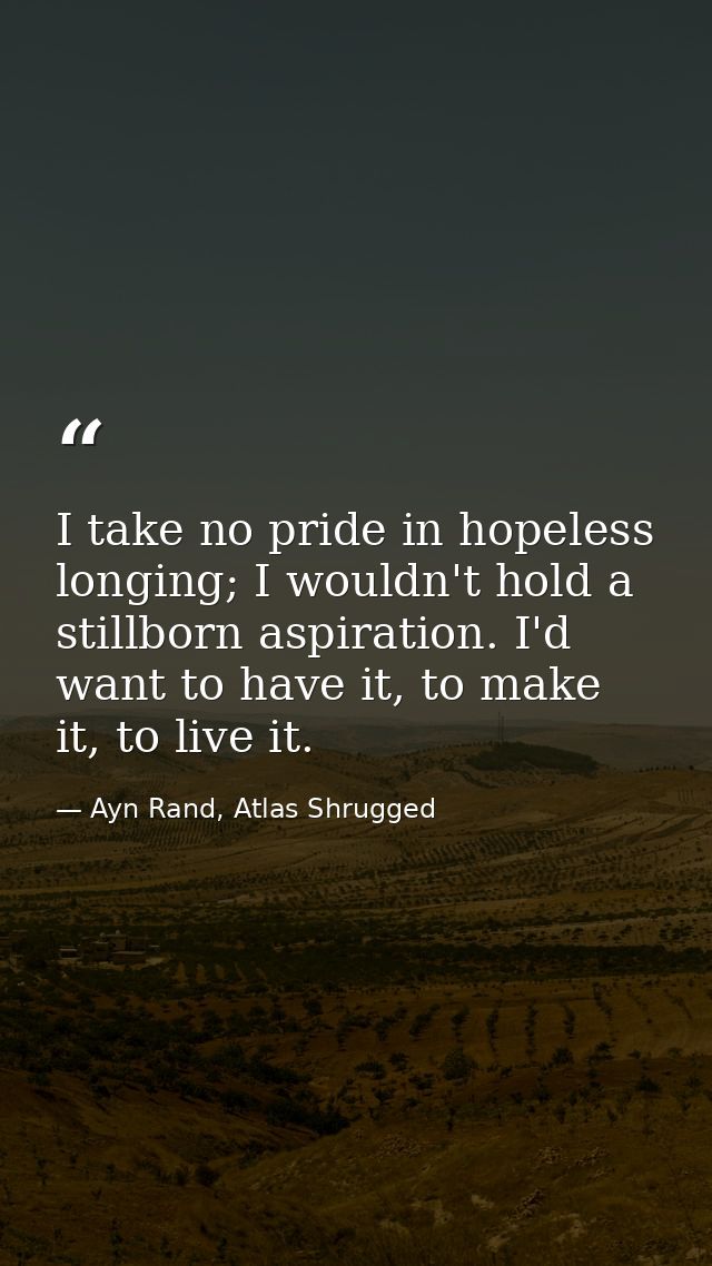 I take no pride in hopeless longing; I wouldn't hold a stillborn aspiration. I'd want to have it, to make it, to live it — Ayn Rand, Atlas Shrugged