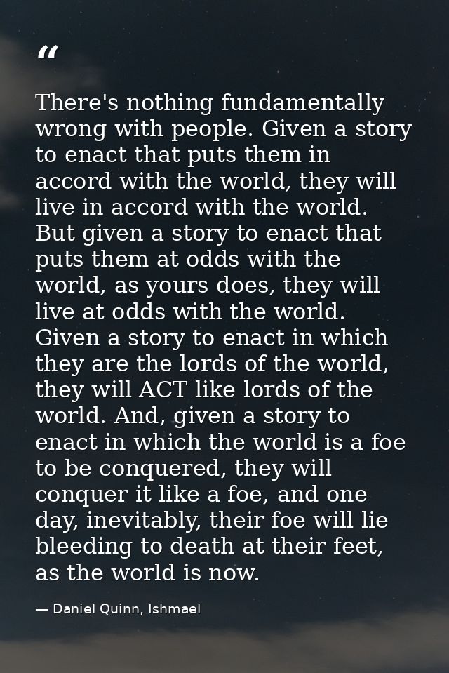 There's nothing fundamentally wrong with people. Given a story to enact that puts them in accord with the world, they wi — Daniel Quinn, Ishmael