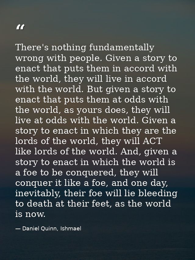 There's nothing fundamentally wrong with people. Given a story to enact that puts them in accord with the world, they wi — Daniel Quinn, Ishmael