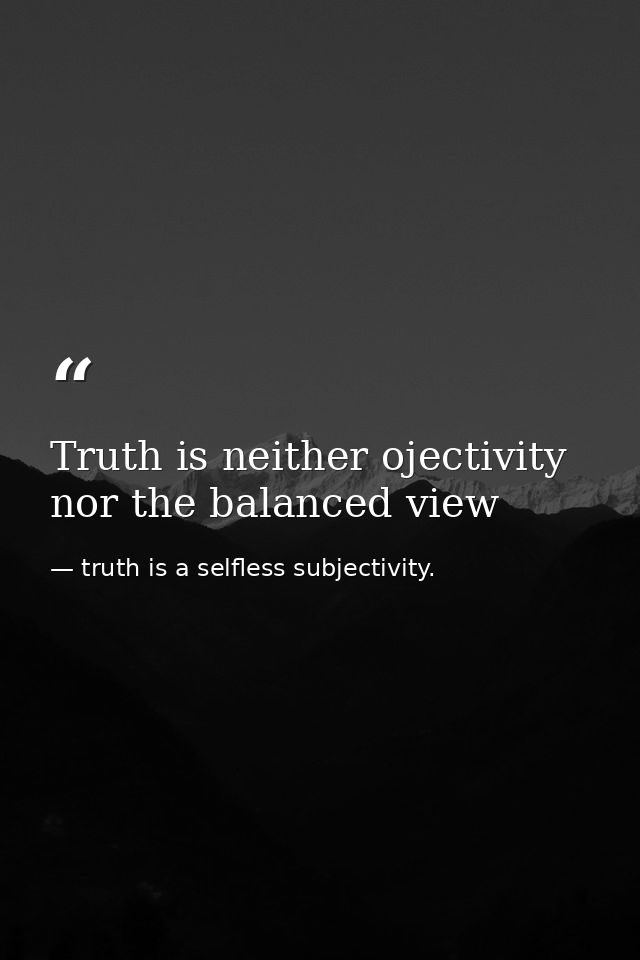 Truth is neither ojectivity nor the balanced view — truth is a selfless subjectivity.