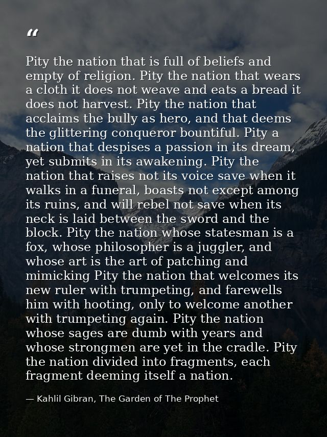 Pity the nation that is full of beliefs and empty of religion. Pity the nation that wears a cloth it does not weave and  — Kahlil Gibran, The Garden of The Prophet