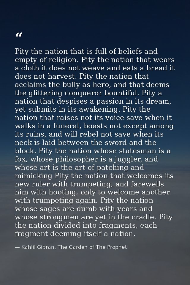 Pity the nation that is full of beliefs and empty of religion. Pity the nation that wears a cloth it does not weave and  — Kahlil Gibran, The Garden of The Prophet