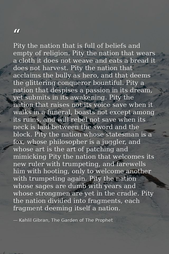 Pity the nation that is full of beliefs and empty of religion. Pity the nation that wears a cloth it does not weave and  — Kahlil Gibran, The Garden of The Prophet