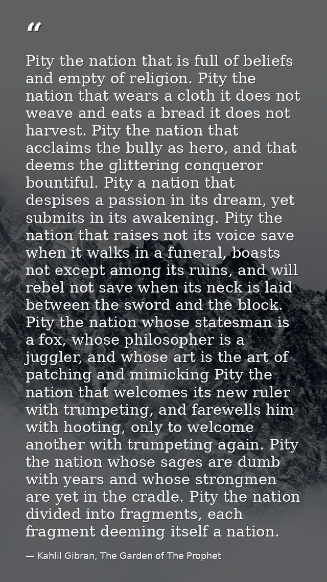 Pity the nation that is full of beliefs and empty of religion. Pity the nation that wears a cloth it does not weave and  — Kahlil Gibran, The Garden of The Prophet