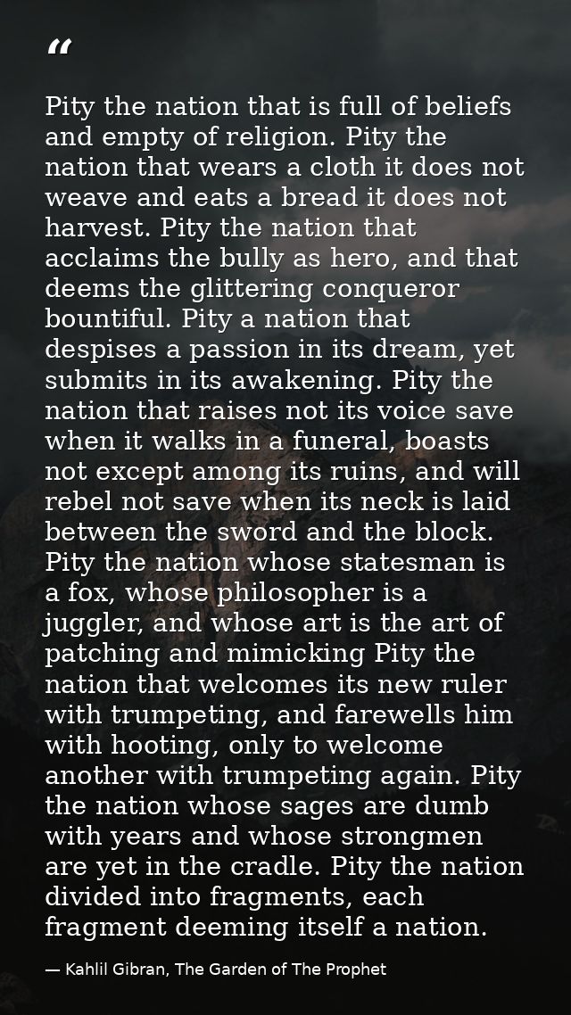 Pity the nation that is full of beliefs and empty of religion. Pity the nation that wears a cloth it does not weave and  — Kahlil Gibran, The Garden of The Prophet