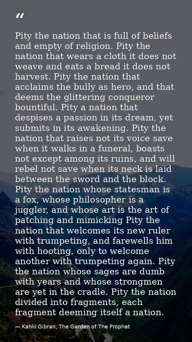 Pity the nation that is full of beliefs and empty of religion. Pity the nation that wears a cloth it does not weave and  — Kahlil Gibran, The Garden of The Prophet