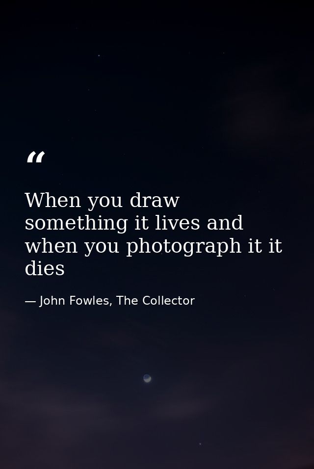 When you draw something it lives and when you photograph it it dies — John Fowles, The Collector
