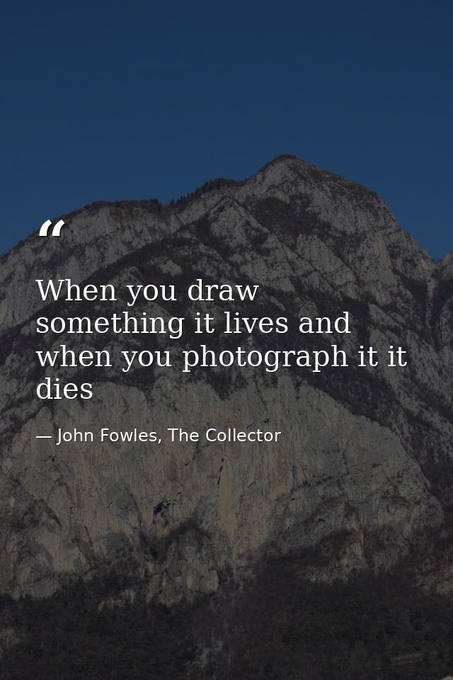 When you draw something it lives and when you photograph it it dies — John Fowles, The Collector