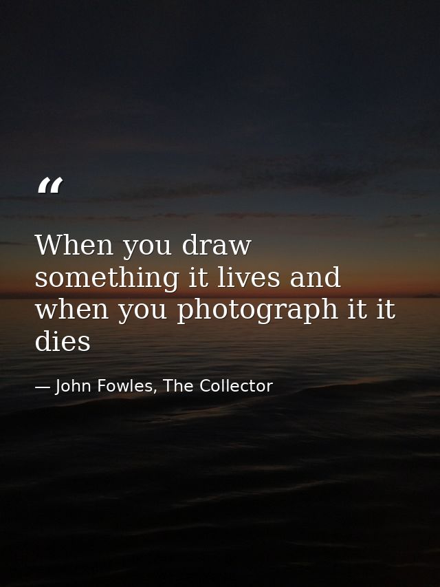 When you draw something it lives and when you photograph it it dies — John Fowles, The Collector