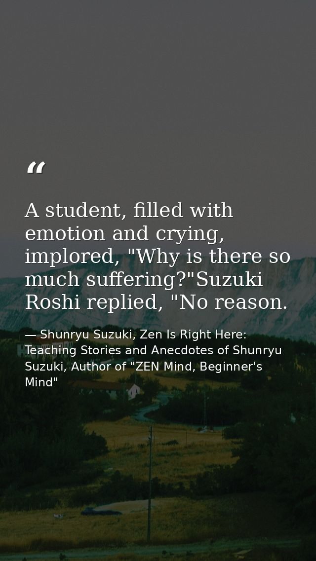 A student, filled with emotion and crying, implored, "Why is there so much suffering?"Suzuki Roshi replied, "No reason. — Shunryu Suzuki, Zen Is Right Here: Teaching Stories and Anecdotes of Shunryu Suzuki, Author of "ZEN Mind, Beginner's Mind"