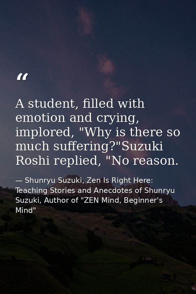 A student, filled with emotion and crying, implored, "Why is there so much suffering?"Suzuki Roshi replied, "No reason. — Shunryu Suzuki, Zen Is Right Here: Teaching Stories and Anecdotes of Shunryu Suzuki, Author of "ZEN Mind, Beginner's Mind"