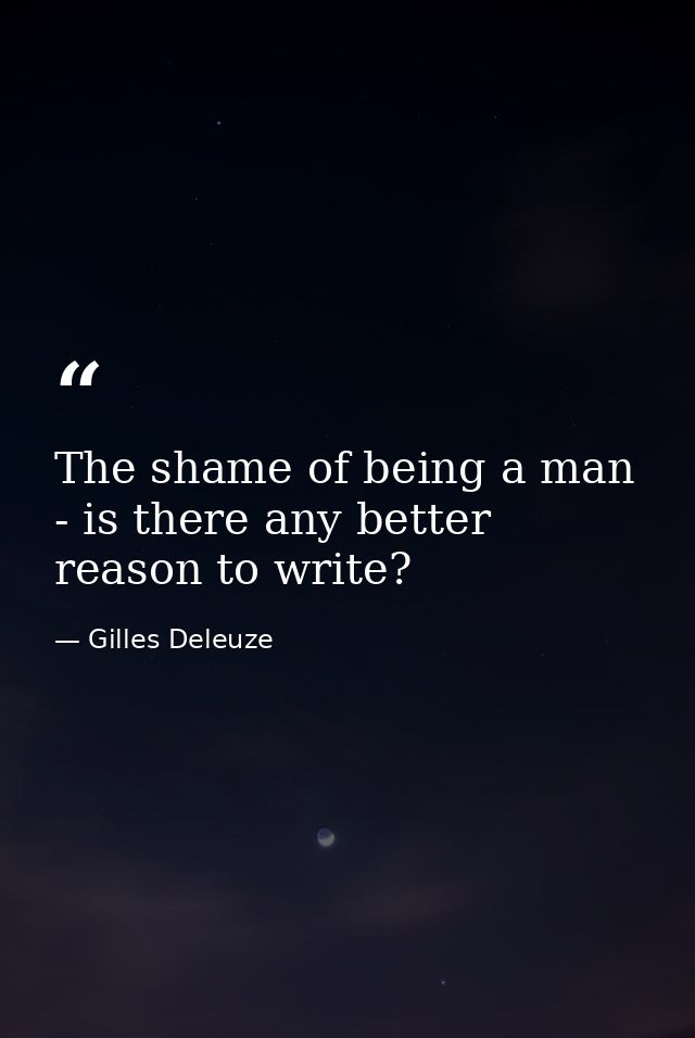The shame of being a man - is there any better reason to write? — Gilles Deleuze