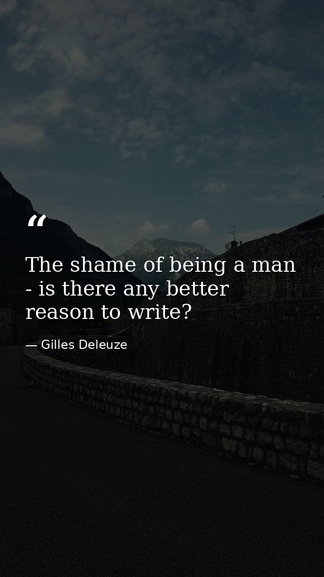 The shame of being a man - is there any better reason to write? — Gilles Deleuze