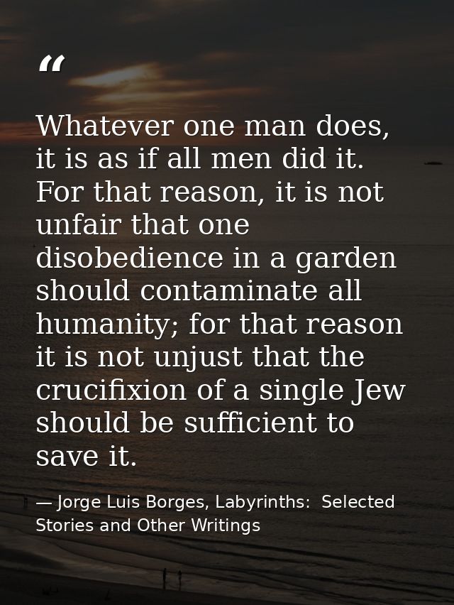 Whatever one man does, it is as if all men did it. For that reason, it is not unfair that one disobedience in a garden s — Jorge Luis Borges, Labyrinths:  Selected Stories and Other Writings