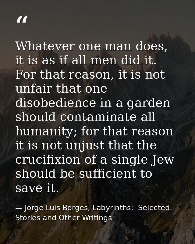 Whatever one man does, it is as if all men did it. For that reason, it is not unfair that one disobedience in a garden s — Jorge Luis Borges, Labyrinths:  Selected Stories and Other Writings