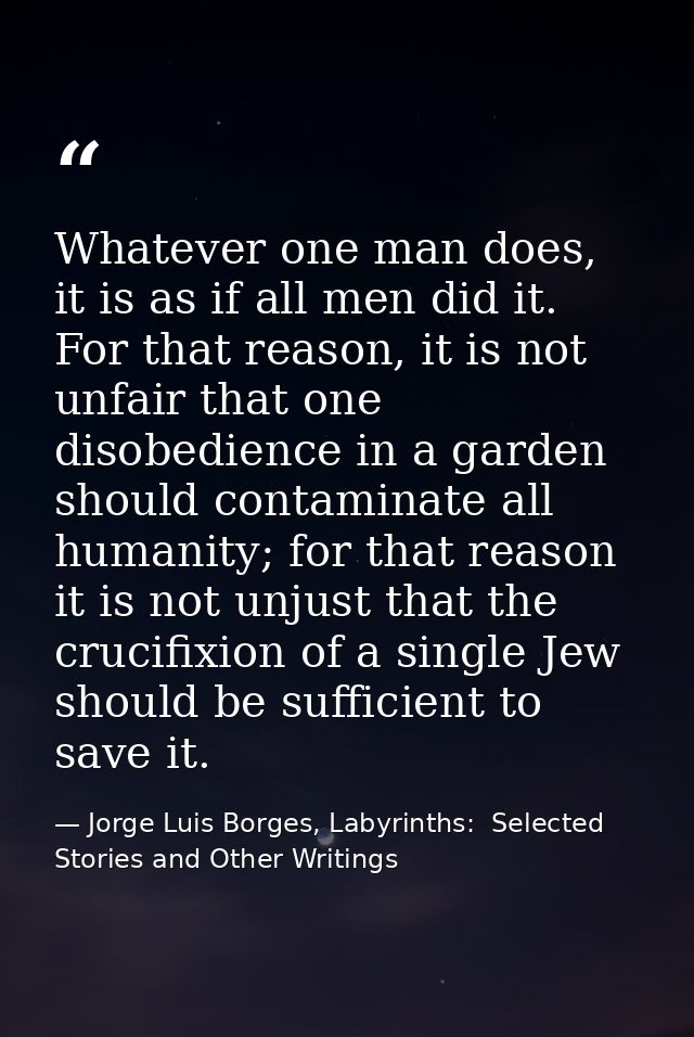 Whatever one man does, it is as if all men did it. For that reason, it is not unfair that one disobedience in a garden s — Jorge Luis Borges, Labyrinths:  Selected Stories and Other Writings