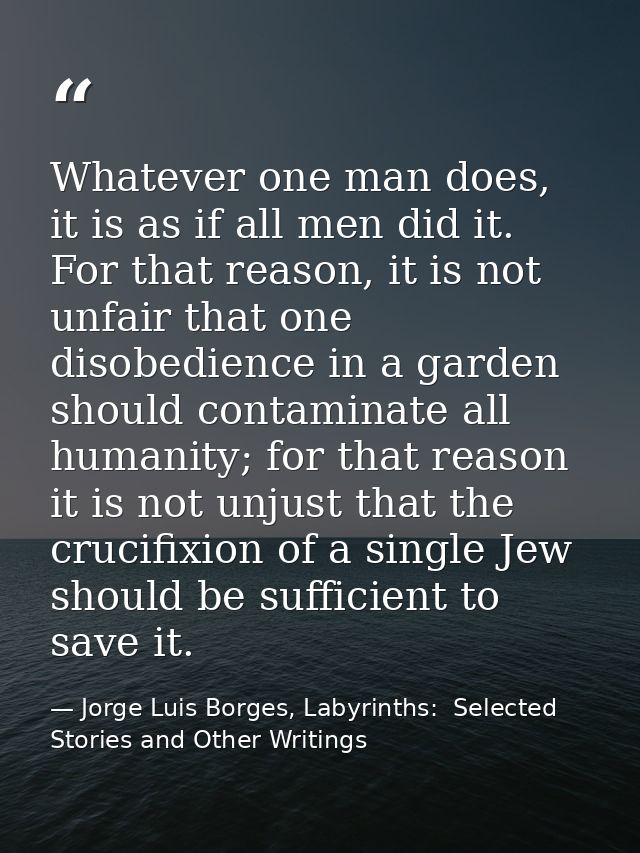 Whatever one man does, it is as if all men did it. For that reason, it is not unfair that one disobedience in a garden s — Jorge Luis Borges, Labyrinths:  Selected Stories and Other Writings