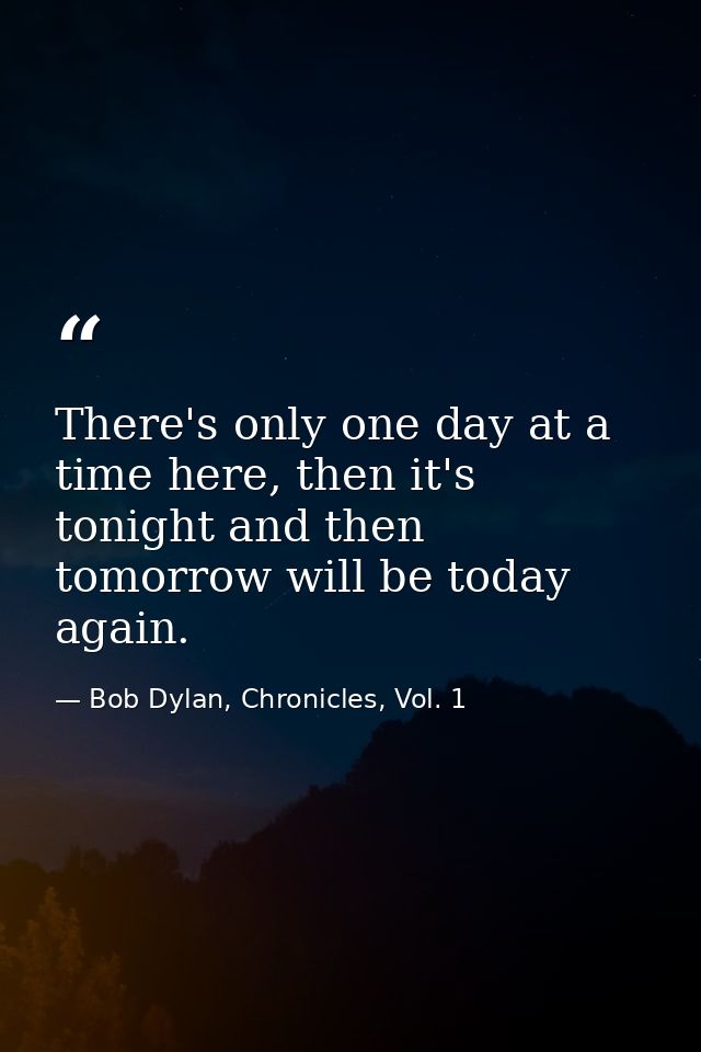 There's only one day at a time here, then it's tonight and then tomorrow will be today again. — Bob Dylan, Chronicles, Vol. 1