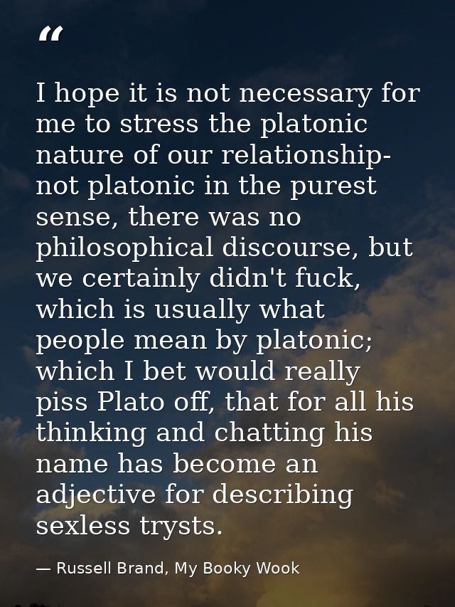 I hope it is not necessary for me to stress the platonic nature of our relationship- not platonic in the purest sense, t — Russell Brand, My Booky Wook