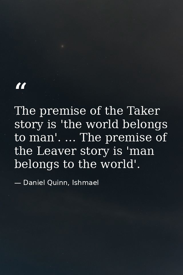 The premise of the Taker story is 'the world belongs to man'. … The premise of the Leaver story is 'man belongs to the w — Daniel Quinn, Ishmael