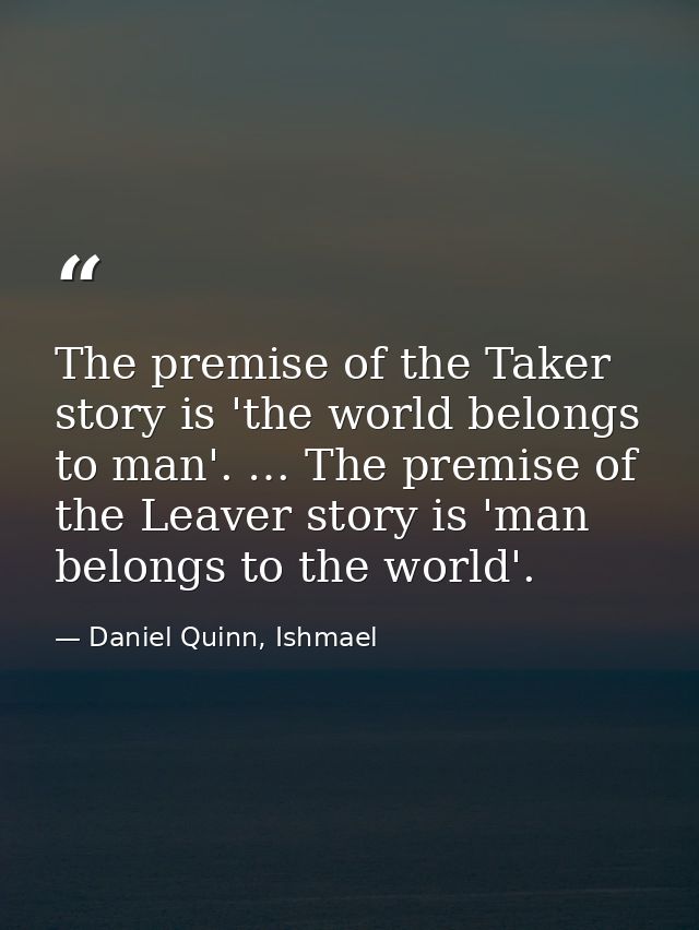 The premise of the Taker story is 'the world belongs to man'. … The premise of the Leaver story is 'man belongs to the w — Daniel Quinn, Ishmael