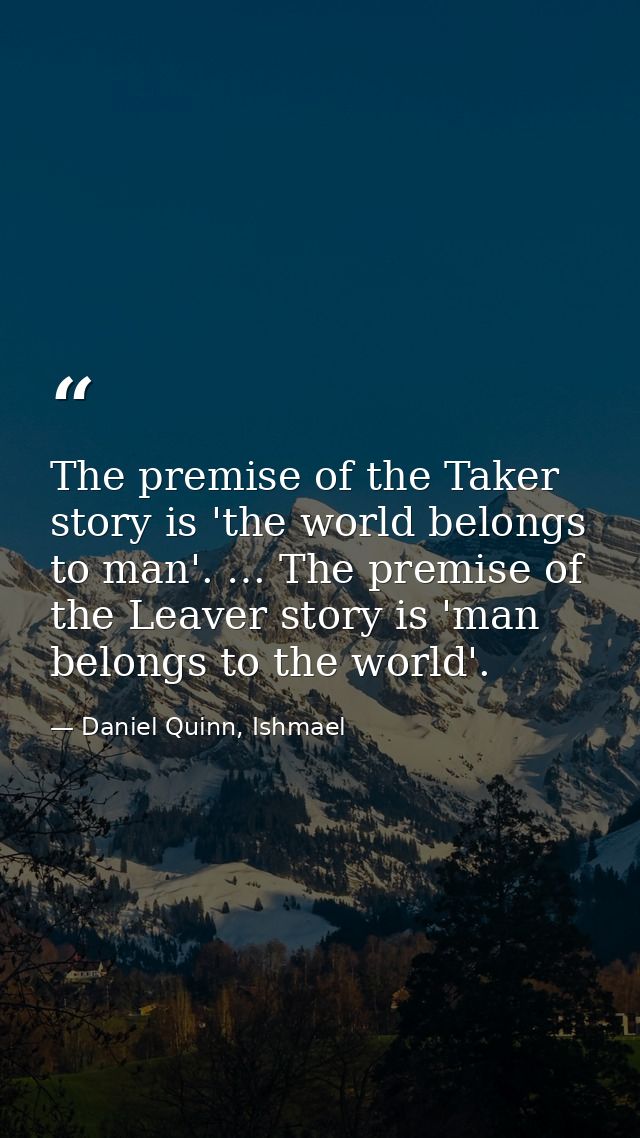 The premise of the Taker story is 'the world belongs to man'. … The premise of the Leaver story is 'man belongs to the w — Daniel Quinn, Ishmael